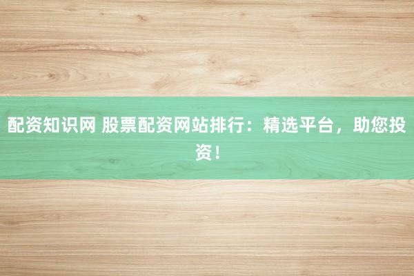 配资知识网 股票配资网站排行：精选平台，助您投资！