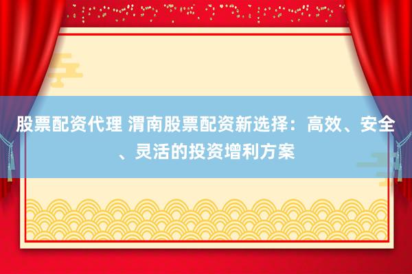 股票配资代理 渭南股票配资新选择：高效、安全、灵活的投资增利方案