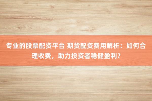 专业的股票配资平台 期货配资费用解析:如何合理收费,助力投资者稳健盈利?