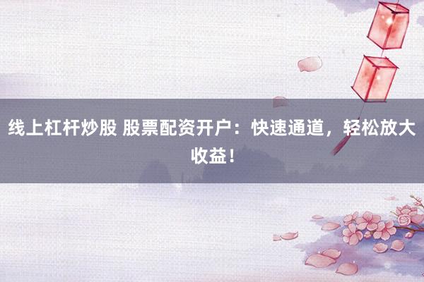 线上杠杆炒股 股票配资开户:快速通道,轻松放大收益!