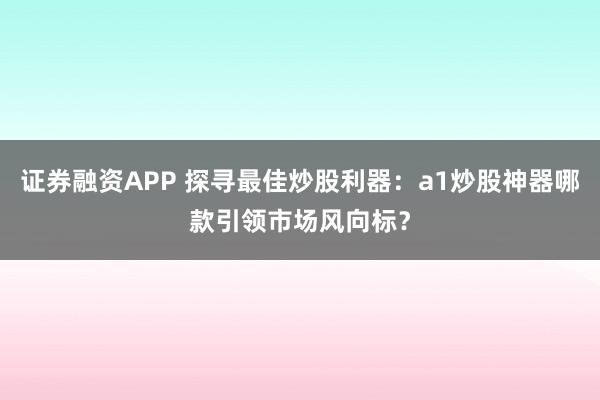 证券融资APP 探寻最佳炒股利器:a1炒股神器哪款引领市场风向标?