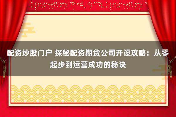 配资炒股门户 探秘配资期货公司开设攻略：从零起步到运营成功的秘诀