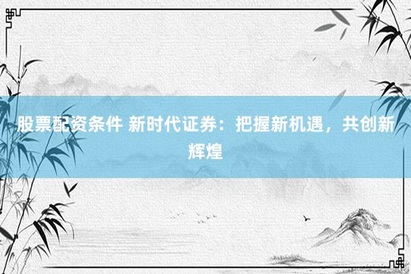 股票配资条件 新时代证券：把握新机遇，共创新辉煌