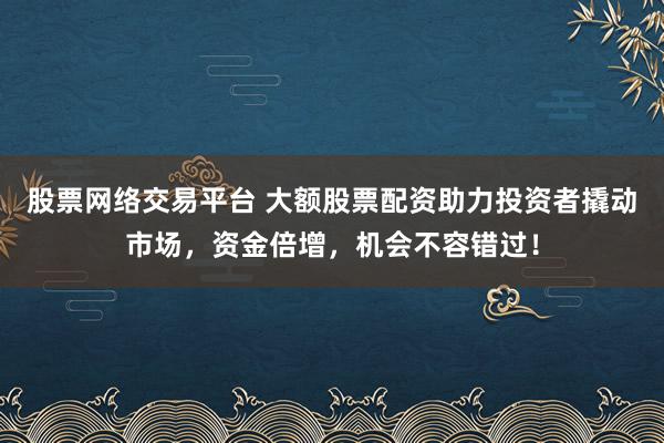 股票网络交易平台 大额股票配资助力投资者撬动市场，资金倍增，机会不容错过！