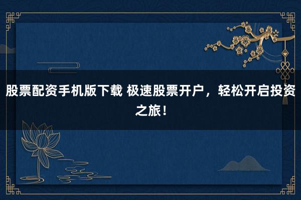 股票配资手机版下载 极速股票开户，轻松开启投资之旅！