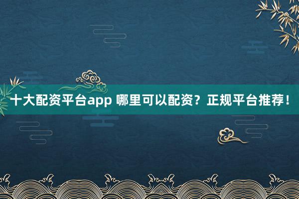 十大配资平台app 哪里可以配资？正规平台推荐！