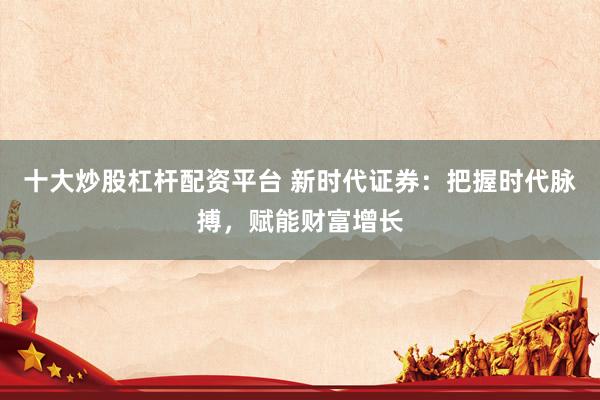 十大炒股杠杆配资平台 新时代证券：把握时代脉搏，赋能财富增长