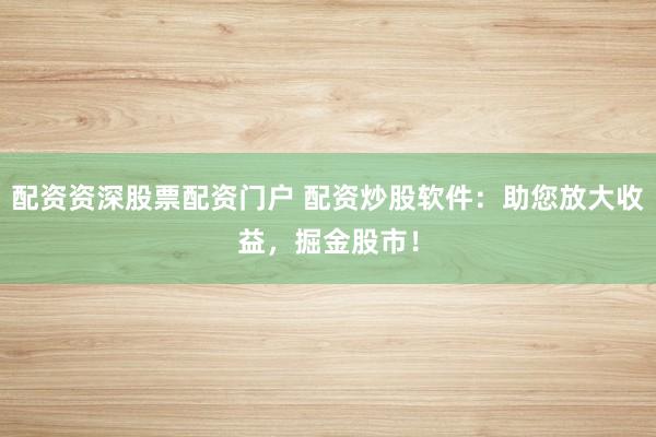 配资资深股票配资门户 配资炒股软件：助您放大收益，掘金股市！