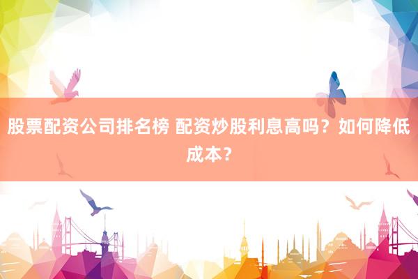 股票配资公司排名榜 配资炒股利息高吗？如何降低成本？