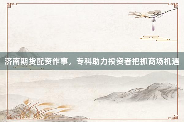 济南期货配资作事，专科助力投资者把抓商场机遇