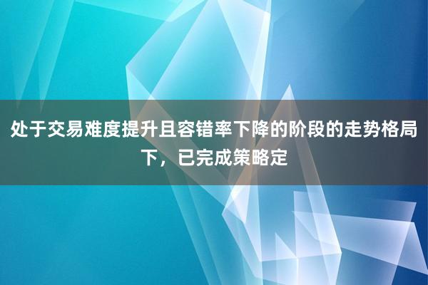 处于交易难度提升且容错率下降的阶段的走势格局下，已完成策略定