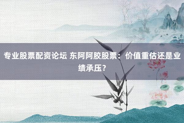 专业股票配资论坛 东阿阿胶股票：价值重估还是业绩承压？