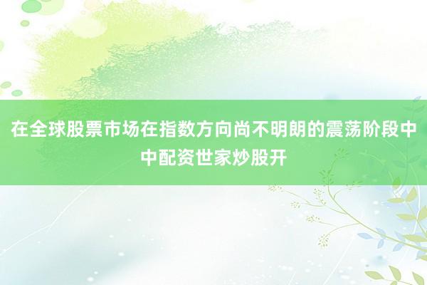 在全球股票市场在指数方向尚不明朗的震荡阶段中中配资世家炒股开
