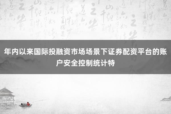 年内以来国际投融资市场场景下证券配资平台的账户安全控制统计特