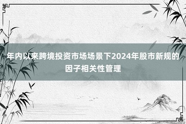 年内以来跨境投资市场场景下2024年股市新规的因子相关性管理
