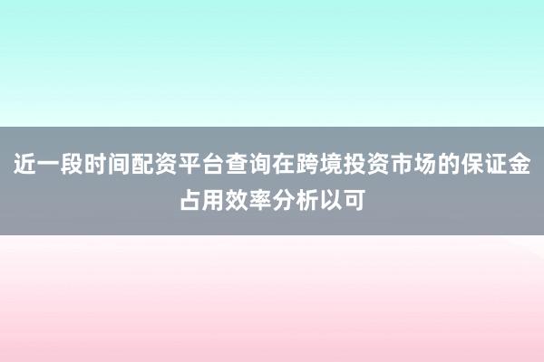 近一段时间配资平台查询在跨境投资市场的保证金占用效率分析以可
