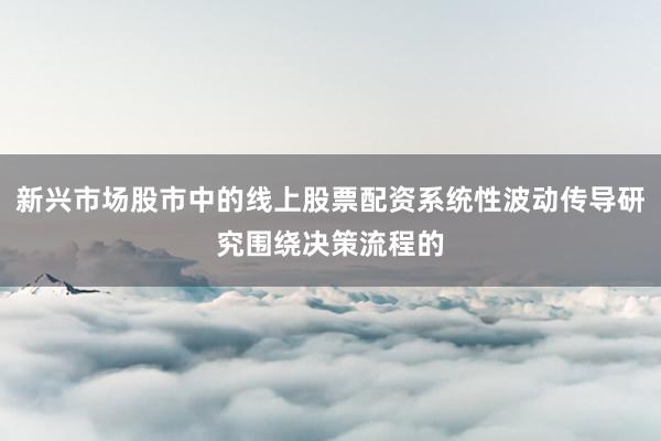 新兴市场股市中的线上股票配资系统性波动传导研究围绕决策流程的