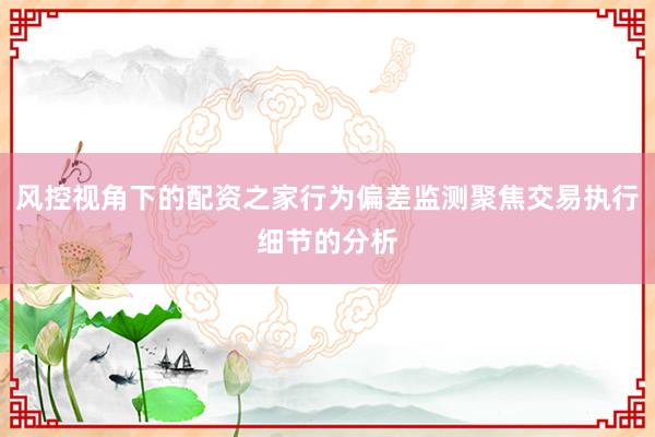 风控视角下的配资之家行为偏差监测聚焦交易执行细节的分析