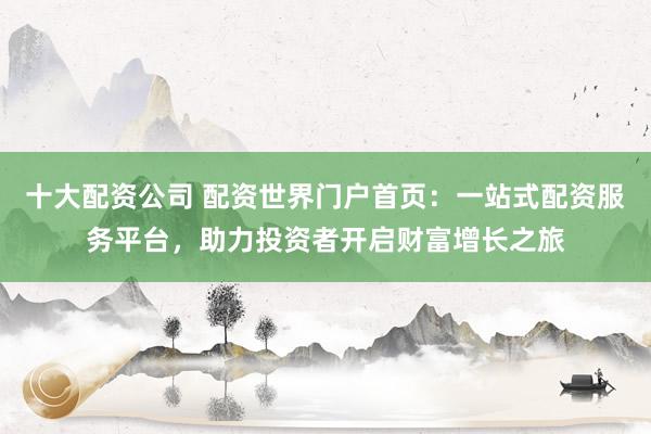 十大配资公司 配资世界门户首页：一站式配资服务平台，助力投资者开启财富增长之旅