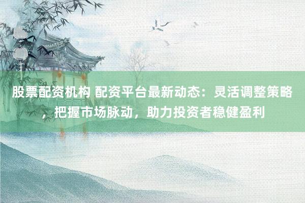 股票配资机构 配资平台最新动态：灵活调整策略，把握市场脉动，助力投资者稳健盈利