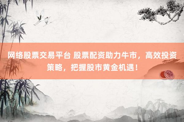 网络股票交易平台 股票配资助力牛市，高效投资策略，把握股市黄金机遇！