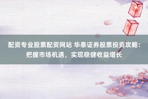 配资专业股票配资网站 华泰证券股票投资攻略:把握市场机遇,实现稳健收益增长