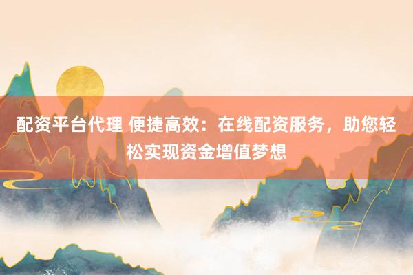 配资平台代理 便捷高效：在线配资服务，助您轻松实现资金增值梦想