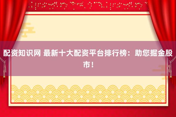 配资知识网 最新十大配资平台排行榜:助您掘金股市!