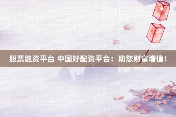 股票融资平台 中国好配资平台：助您财富增值！