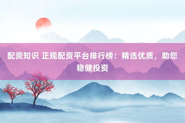 配资知识 正规配资平台排行榜：精选优质，助您稳健投资
