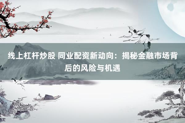 线上杠杆炒股 同业配资新动向：揭秘金融市场背后的风险与机遇