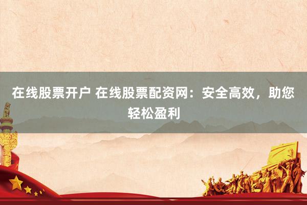 在线股票开户 在线股票配资网：安全高效，助您轻松盈利