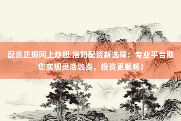 配资正规网上炒股 洛阳配资新选择：专业平台助您实现灵活融资，投资更顺畅！