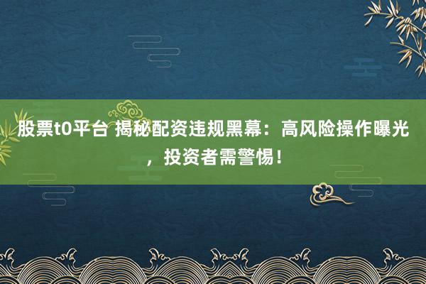 股票t0平台 揭秘配资违规黑幕：高风险操作曝光，投资者需警惕！