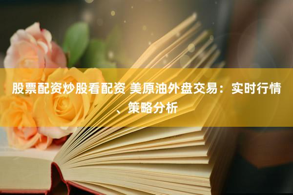 股票配资炒股看配资 美原油外盘交易：实时行情、策略分析