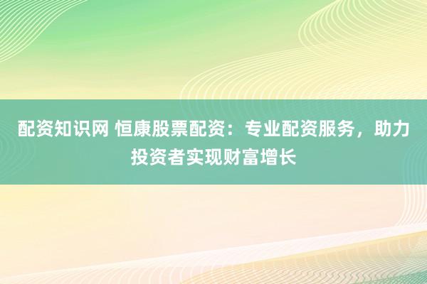 配资知识网 恒康股票配资：专业配资服务，助力投资者实现财富增长