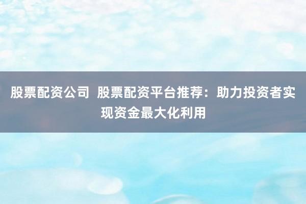 股票配资公司  股票配资平台推荐：助力投资者实现资金最大化利用
