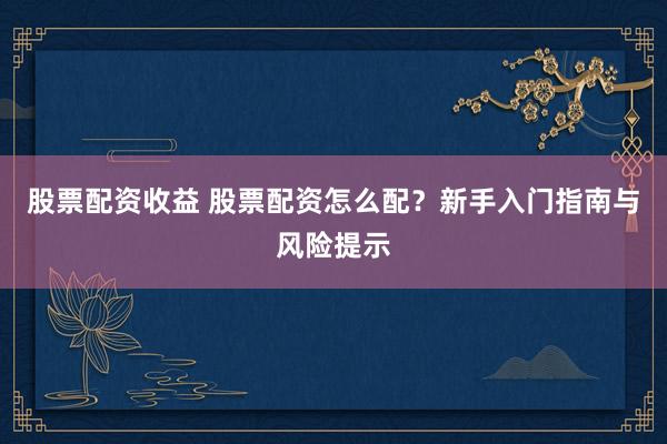 股票配资收益 股票配资怎么配？新手入门指南与风险提示