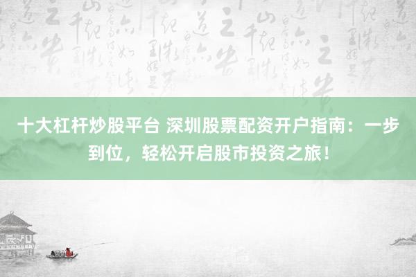 十大杠杆炒股平台 深圳股票配资开户指南：一步到位，轻松开启股市投资之旅！