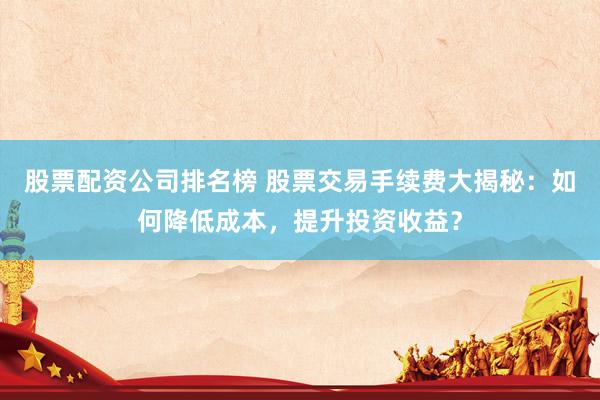 股票配资公司排名榜 股票交易手续费大揭秘：如何降低成本，提升投资收益？