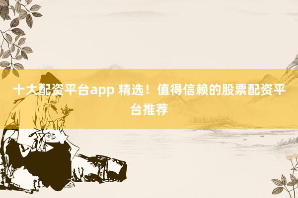 十大配资平台app 精选！值得信赖的股票配资平台推荐