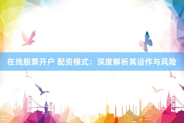 在线股票开户 配资模式：深度解析其运作与风险