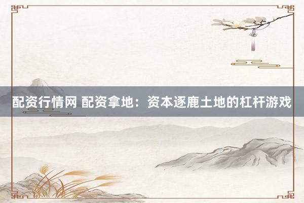 配资行情网 配资拿地：资本逐鹿土地的杠杆游戏