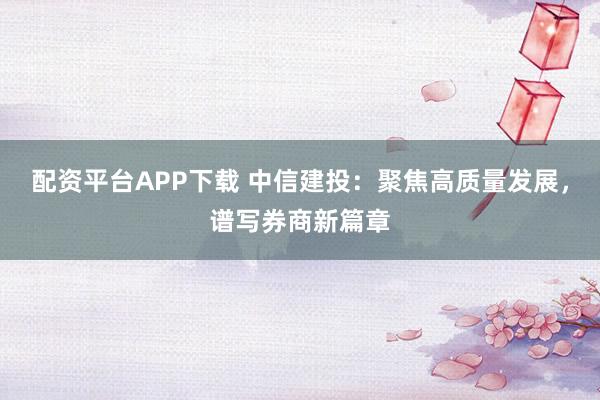 配资平台APP下载 中信建投：聚焦高质量发展，谱写券商新篇章