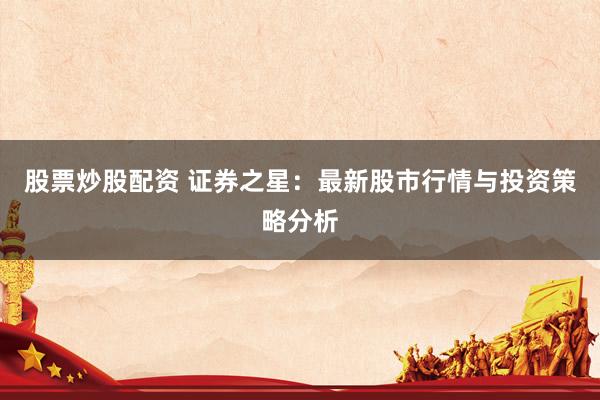 股票炒股配资 证券之星：最新股市行情与投资策略分析