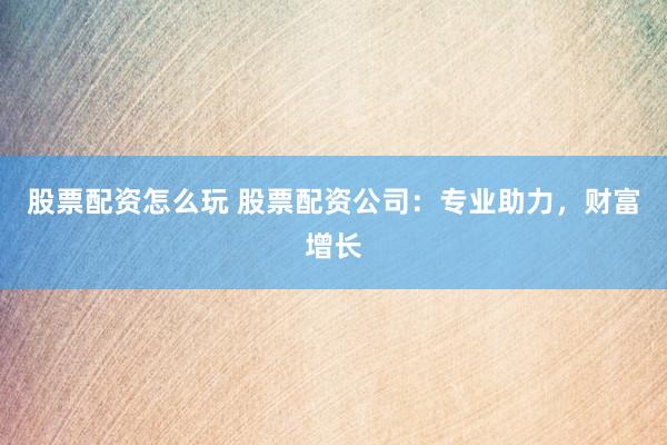 股票配资怎么玩 股票配资公司：专业助力，财富增长