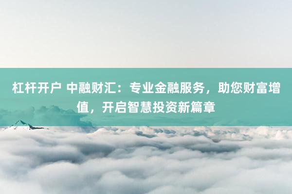 杠杆开户 中融财汇：专业金融服务，助您财富增值，开启智慧投资新篇章