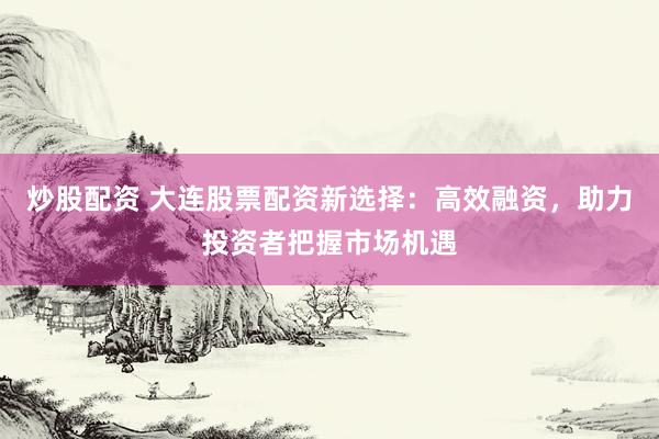 炒股配资 大连股票配资新选择：高效融资，助力投资者把握市场机遇