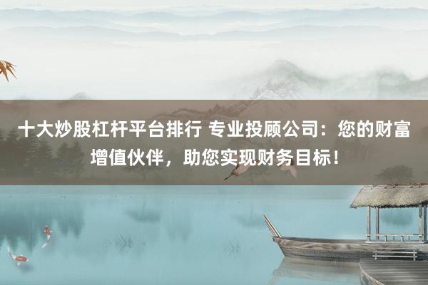 十大炒股杠杆平台排行 专业投顾公司：您的财富增值伙伴，助您实现财务目标！