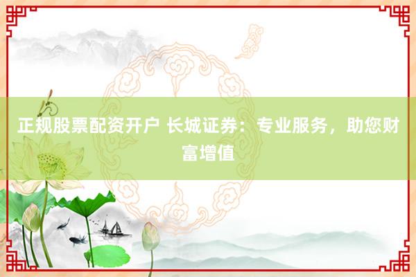 正规股票配资开户 长城证券：专业服务，助您财富增值